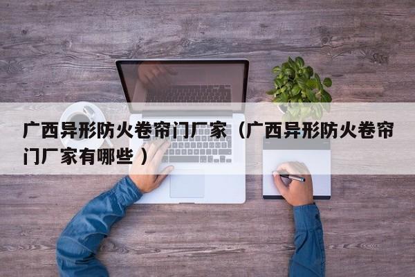 廣西異形防火卷簾門(mén)廠家（廣西異形防火卷簾門(mén)廠家有哪些 ）
